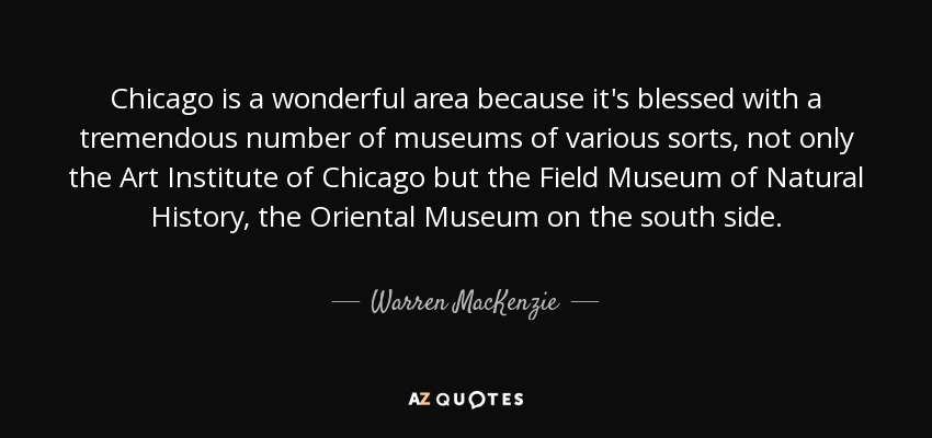 Chicago is a wonderful area because it's blessed with a tremendous number of museums of various sorts, not only the Art Institute of Chicago but the Field Museum of Natural History, the Oriental Museum on the south side. - Warren MacKenzie