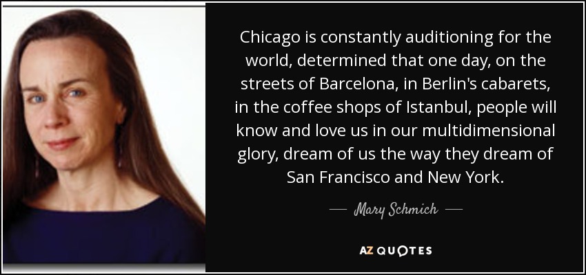 Chicago is constantly auditioning for the world, determined that one day, on the streets of Barcelona, in Berlin's cabarets, in the coffee shops of Istanbul, people will know and love us in our multidimensional glory, dream of us the way they dream of San Francisco and New York. - Mary Schmich