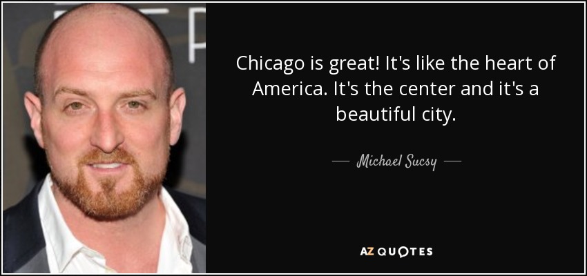 Chicago is great! It's like the heart of America. It's the center and it's a beautiful city. - Michael Sucsy