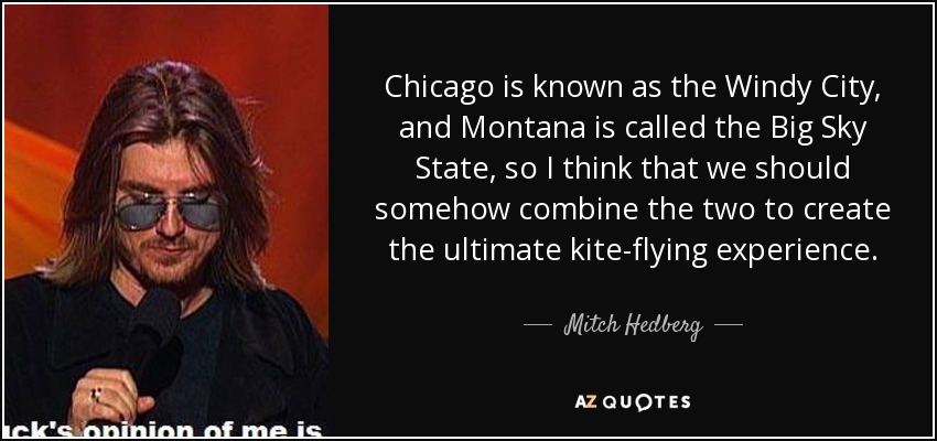 Chicago is known as the Windy City, and Montana is called the Big Sky State, so I think that we should somehow combine the two to create the ultimate kite-flying experience. - Mitch Hedberg