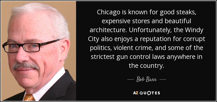 Chicago is known for good steaks, expensive stores and beautiful architecture. Unfortunately, the Windy City also enjoys a reputation for corrupt politics, violent crime, and some of the strictest gun control laws anywhere in the country. - Bob Barr