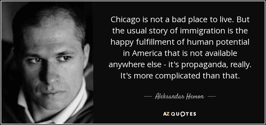 Chicago is not a bad place to live. But the usual story of immigration is the happy fulfillment of human potential in America that is not available anywhere else - it's propaganda, really. It's more complicated than that. - Aleksandar Hemon