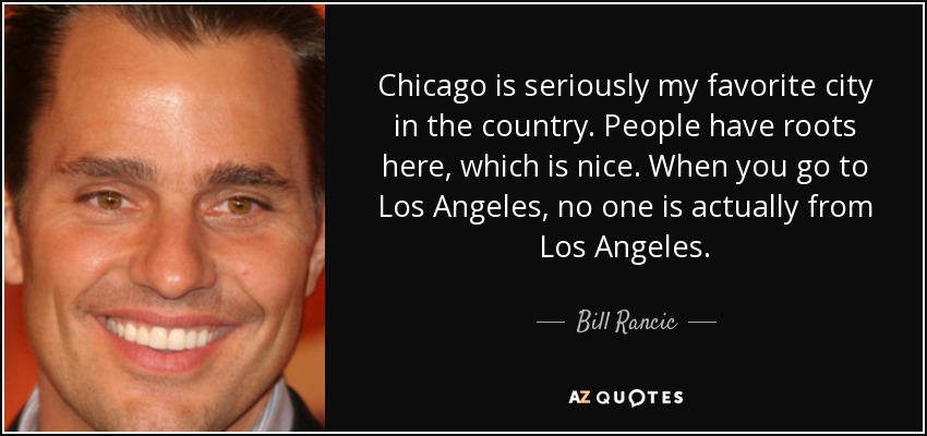 Chicago is seriously my favorite city in the country. People have roots here, which is nice. When you go to Los Angeles, no one is actually from Los Angeles. - Bill Rancic