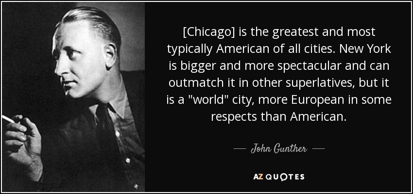 [Chicago] is the greatest and most typically American of all cities. New York is bigger and more spectacular and can outmatch it in other superlatives, but it is a 