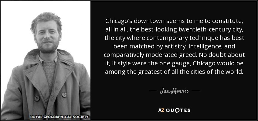 Chicago's downtown seems to me to constitute, all in all, the best-looking twentieth-century city, the city where contemporary technique has best been matched by artistry, intelligence, and comparatively moderated greed. No doubt about it, if style were the one gauge, Chicago would be among the greatest of all the cities of the world. - Jan Morris