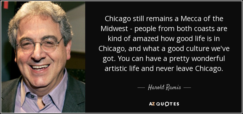 Chicago still remains a Mecca of the Midwest - people from both coasts are kind of amazed how good life is in Chicago, and what a good culture we've got. You can have a pretty wonderful artistic life and never leave Chicago. - Harold Ramis