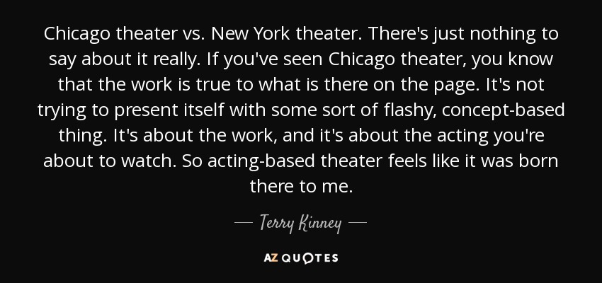 Chicago theater vs. New York theater. There's just nothing to say about it really. If you've seen Chicago theater, you know that the work is true to what is there on the page. It's not trying to present itself with some sort of flashy, concept-based thing. It's about the work, and it's about the acting you're about to watch. So acting-based theater feels like it was born there to me. - Terry Kinney