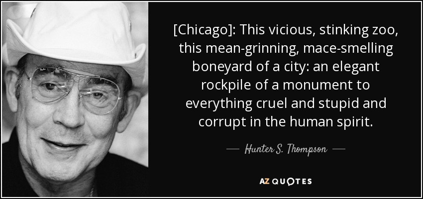 [Chicago]: This vicious, stinking zoo, this mean-grinning, mace-smelling boneyard of a city: an elegant rockpile of a monument to everything cruel and stupid and corrupt in the human spirit. - Hunter S. Thompson