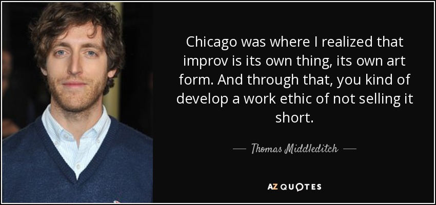 Chicago was where I realized that improv is its own thing, its own art form. And through that, you kind of develop a work ethic of not selling it short. - Thomas Middleditch