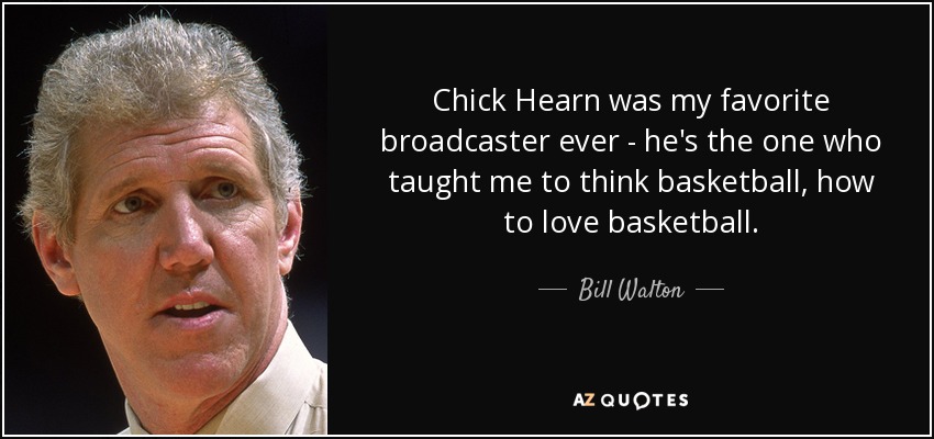 Chick Hearn was my favorite broadcaster ever - he's the one who taught me to think basketball, how to love basketball. - Bill Walton