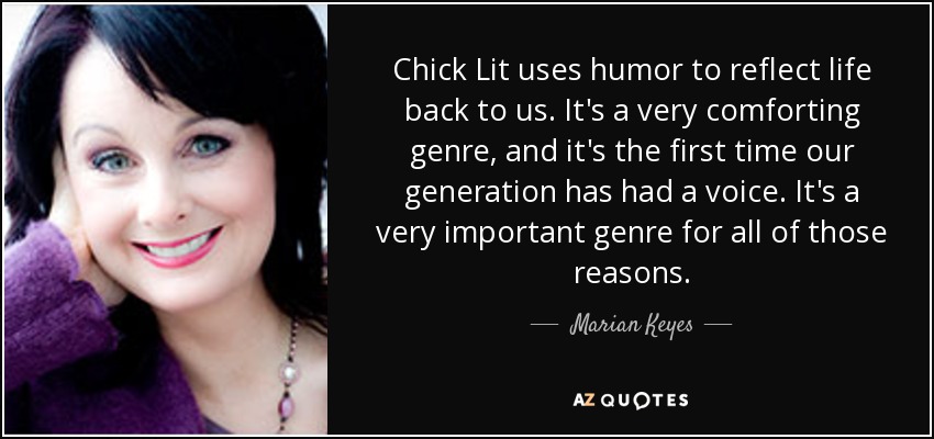 Chick Lit uses humor to reflect life back to us. It's a very comforting genre, and it's the first time our generation has had a voice. It's a very important genre for all of those reasons. - Marian Keyes