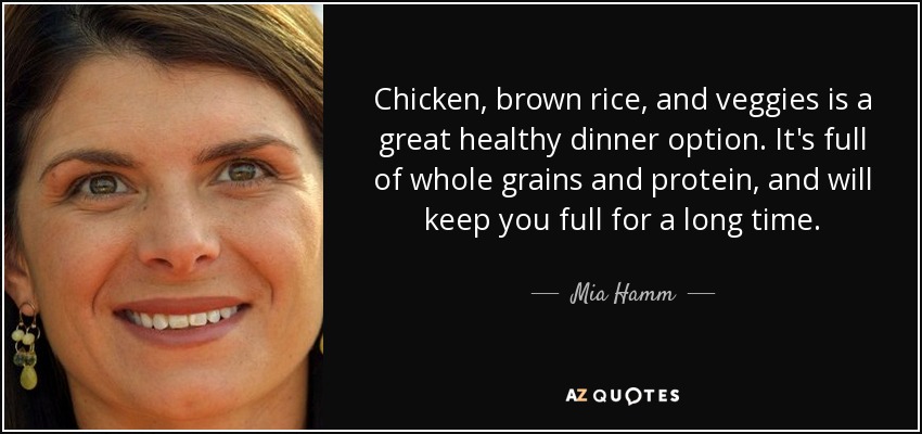 Chicken, brown rice, and veggies is a great healthy dinner option. It's full of whole grains and protein, and will keep you full for a long time. - Mia Hamm