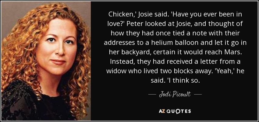 Chicken,' Josie said. 'Have you ever been in love?' Peter looked at Josie, and thought of how they had once tied a note with their addresses to a helium balloon and let it go in her backyard, certain it would reach Mars. Instead, they had received a letter from a widow who lived two blocks away. 'Yeah,' he said. 'I think so. - Jodi Picoult