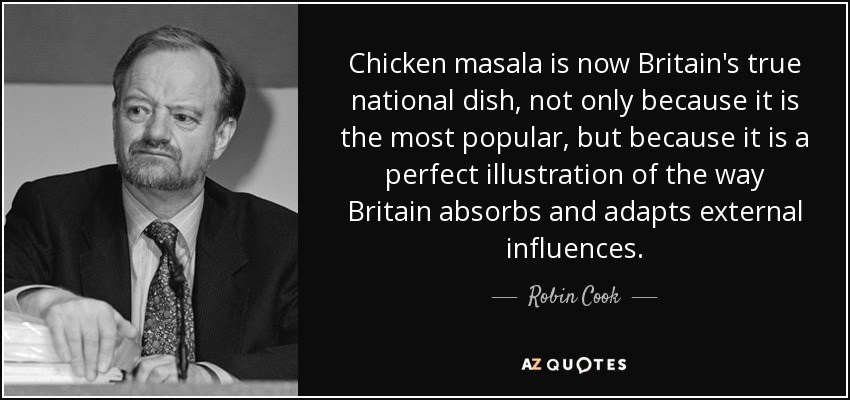 Chicken masala is now Britain's true national dish, not only because it is the most popular, but because it is a perfect illustration of the way Britain absorbs and adapts external influences. - Robin Cook