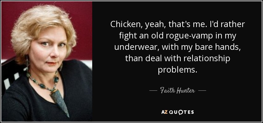 Chicken, yeah, that's me. I'd rather fight an old rogue-vamp in my underwear, with my bare hands, than deal with relationship problems. - Faith Hunter