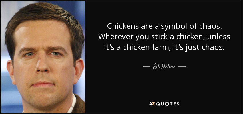 Chickens are a symbol of chaos. Wherever you stick a chicken, unless it's a chicken farm, it's just chaos. - Ed Helms