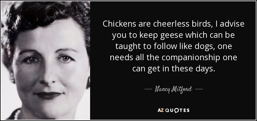 Chickens are cheerless birds, I advise you to keep geese which can be taught to follow like dogs, one needs all the companionship one can get in these days. - Nancy Mitford