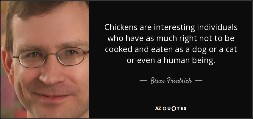 Chickens are interesting individuals who have as much right not to be cooked and eaten as a dog or a cat or even a human being. - Bruce Friedrich