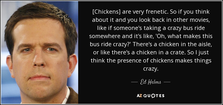 [Chickens] are very frenetic. So if you think about it and you look back in other movies, like if someone's taking a crazy bus ride somewhere and it's like, 'Oh, what makes this bus ride crazy?' There's a chicken in the aisle, or like there's a chicken in a crate. So I just think the presence of chickens makes things crazy. - Ed Helms