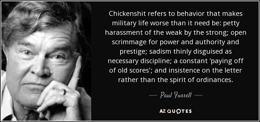 Chickenshit refers to behavior that makes military life worse than it need be: petty harassment of the weak by the strong; open scrimmage for power and authority and prestige; sadism thinly disguised as necessary discipline; a constant 'paying off of old scores'; and insistence on the letter rather than the spirit of ordinances. - Paul Fussell