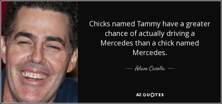 Chicks named Tammy have a greater chance of actually driving a Mercedes than a chick named Mercedes. - Adam Carolla