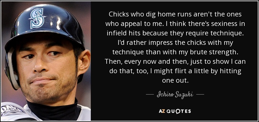 Chicks who dig home runs aren't the ones who appeal to me. I think there's sexiness in infield hits because they require technique. I'd rather impress the chicks with my technique than with my brute strength. Then, every now and then, just to show I can do that, too, I might flirt a little by hitting one out. - Ichiro Suzuki
