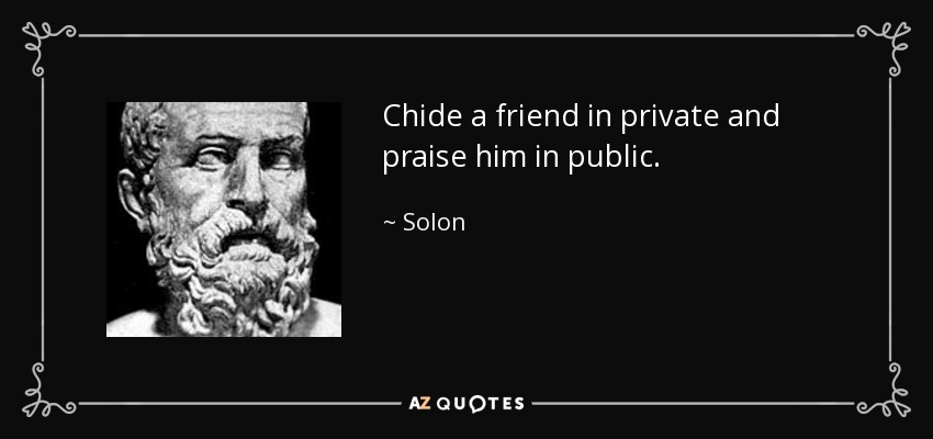 Chide a friend in private and praise him in public. - Solon