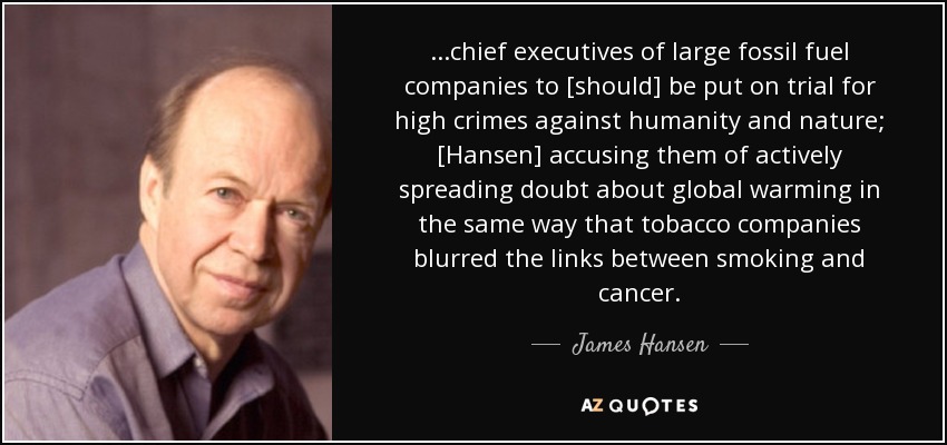 ...chief executives of large fossil fuel companies to [should] be put on trial for high crimes against humanity and nature; [Hansen] accusing them of actively spreading doubt about global warming in the same way that tobacco companies blurred the links between smoking and cancer. - James Hansen