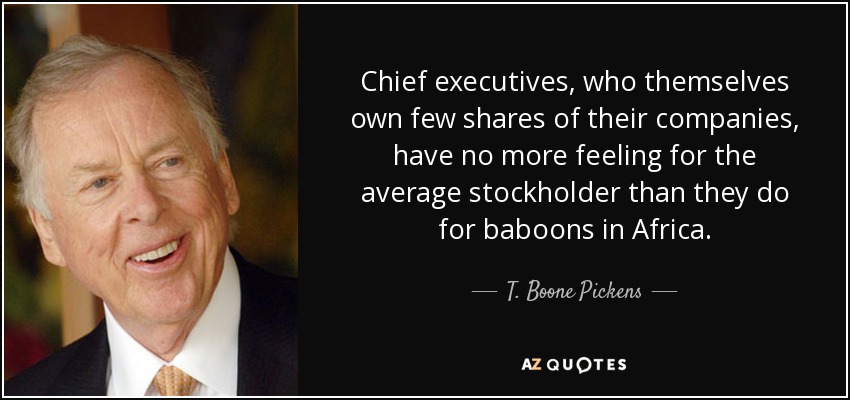 Chief executives, who themselves own few shares of their companies, have no more feeling for the average stockholder than they do for baboons in Africa. - T. Boone Pickens