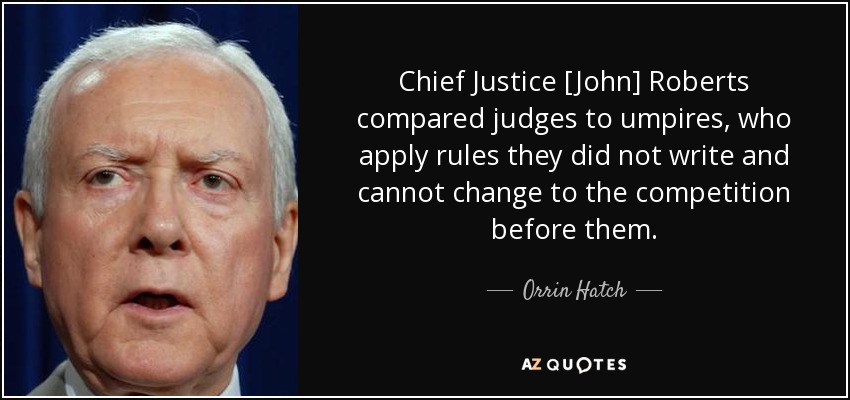 Chief Justice [John] Roberts compared judges to umpires, who apply rules they did not write and cannot change to the competition before them. - Orrin Hatch