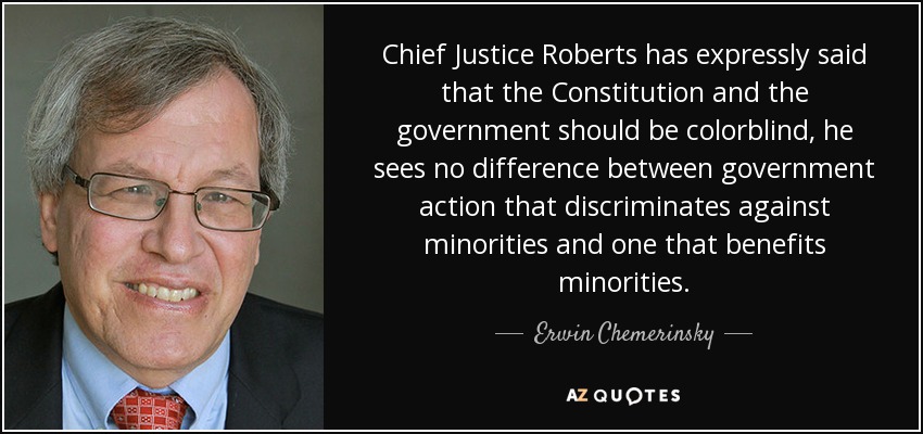 Chief Justice Roberts has expressly said that the Constitution and the government should be colorblind, he sees no difference between government action that discriminates against minorities and one that benefits minorities. - Erwin Chemerinsky