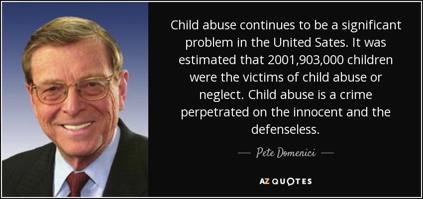 Child abuse continues to be a significant problem in the United Sates. It was estimated that 2001,903,000 children were the victims of child abuse or neglect. Child abuse is a crime perpetrated on the innocent and the defenseless. - Pete Domenici