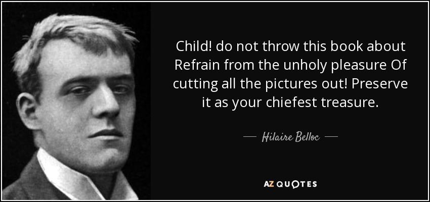 Child! do not throw this book about Refrain from the unholy pleasure Of cutting all the pictures out! Preserve it as your chiefest treasure. - Hilaire Belloc