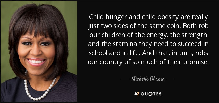 Child hunger and child obesity are really just two sides of the same coin. Both rob our children of the energy, the strength and the stamina they need to succeed in school and in life. And that, in turn, robs our country of so much of their promise. - Michelle Obama