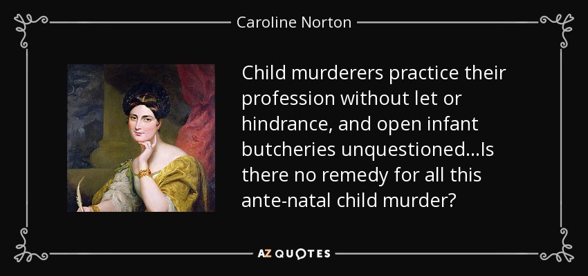 Child murderers practice their profession without let or hindrance, and open infant butcheries unquestioned...Is there no remedy for all this ante-natal child murder? - Caroline Norton