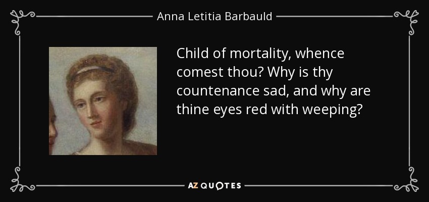 Child of mortality, whence comest thou? Why is thy countenance sad, and why are thine eyes red with weeping? - Anna Letitia Barbauld