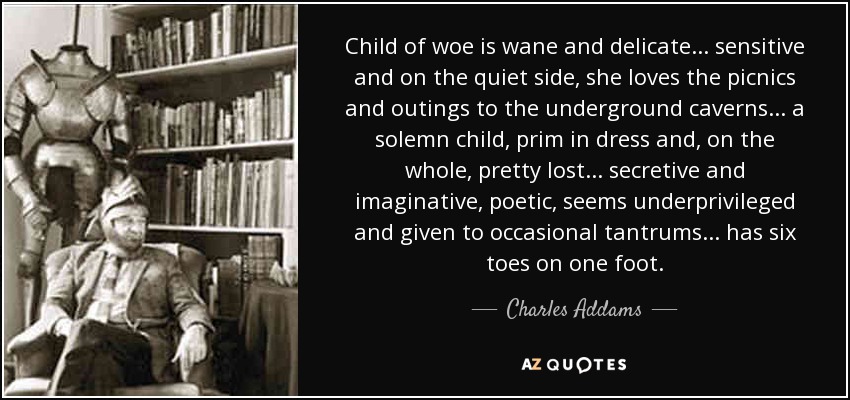 Child of woe is wane and delicate... sensitive and on the quiet side, she loves the picnics and outings to the underground caverns... a solemn child, prim in dress and, on the whole, pretty lost... secretive and imaginative, poetic, seems underprivileged and given to occasional tantrums... has six toes on one foot. - Charles Addams