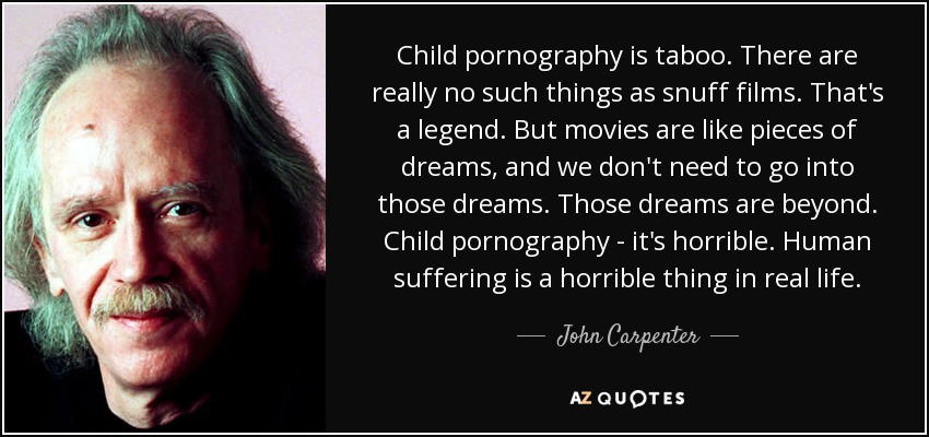 Child pornography is taboo. There are really no such things as snuff films. That's a legend. But movies are like pieces of dreams, and we don't need to go into those dreams. Those dreams are beyond. Child pornography - it's horrible. Human suffering is a horrible thing in real life. - John Carpenter
