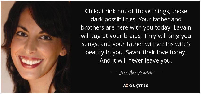 Child, think not of those things, those dark possibilities. Your father and brothers are here with you today. Lavain will tug at your braids, Tirry will sing you songs, and your father will see his wife's beauty in you. Savor their love today. And it will never leave you. - Lisa Ann Sandell