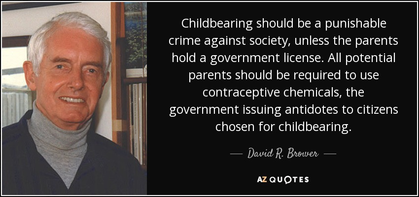 Childbearing should be a punishable crime against society, unless the parents hold a government license. All potential parents should be required to use contraceptive chemicals, the government issuing antidotes to citizens chosen for childbearing. - David R. Brower