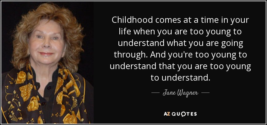 Childhood comes at a time in your life when you are too young to understand what you are going through. And you're too young to understand that you are too young to understand. - Jane Wagner