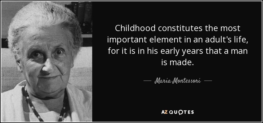 Childhood constitutes the most important element in an adult's life, for it is in his early years that a man is made. - Maria Montessori