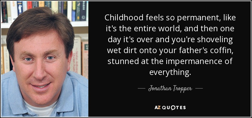 Childhood feels so permanent, like it's the entire world, and then one day it's over and you're shoveling wet dirt onto your father's coffin, stunned at the impermanence of everything. - Jonathan Tropper