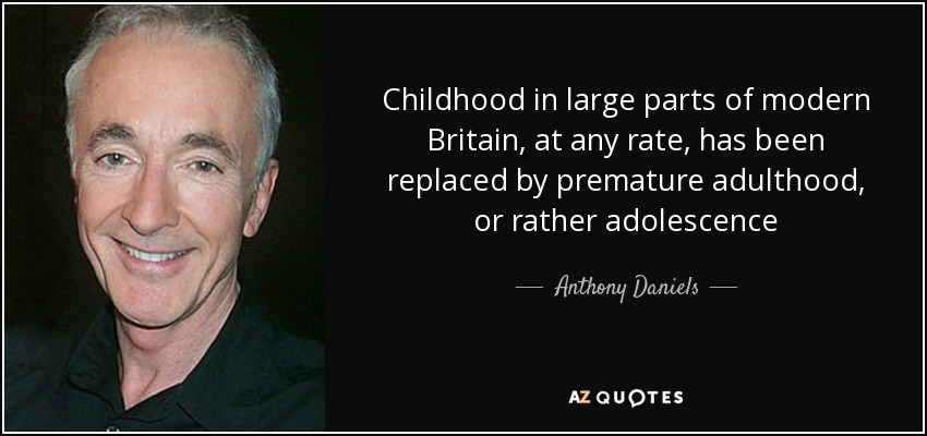 Childhood in large parts of modern Britain, at any rate, has been replaced by premature adulthood, or rather adolescence - Anthony Daniels