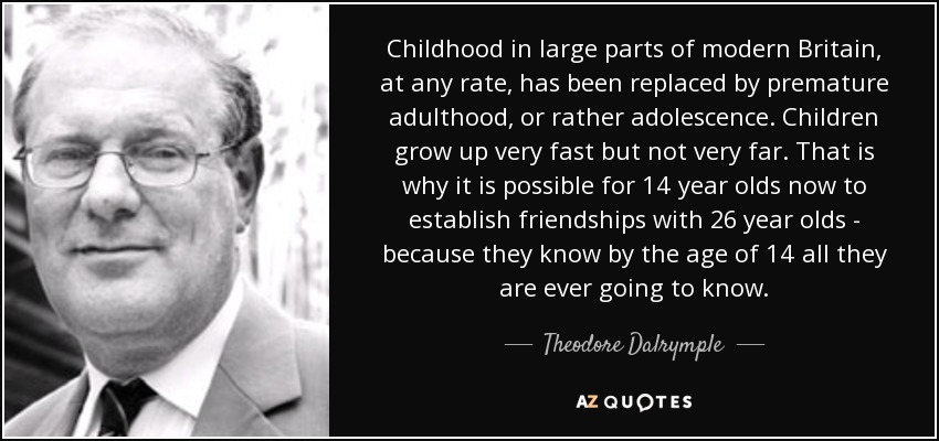 Childhood in large parts of modern Britain, at any rate, has been replaced by premature adulthood, or rather adolescence. Children grow up very fast but not very far. That is why it is possible for 14 year olds now to establish friendships with 26 year olds - because they know by the age of 14 all they are ever going to know. - Theodore Dalrymple