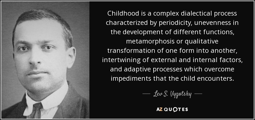 Childhood is a complex dialectical process characterized by periodicity, unevenness in the development of different functions, metamorphosis or qualitative transformation of one form into another, intertwining of external and internal factors, and adaptive processes which overcome impediments that the child encounters. - Lev S. Vygotsky