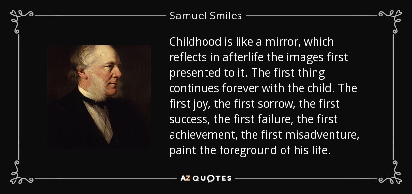 Childhood is like a mirror, which reflects in afterlife the images first presented to it. The first thing continues forever with the child. The first joy, the first sorrow, the first success, the first failure, the first achievement, the first misadventure, paint the foreground of his life. - Samuel Smiles
