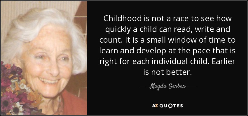 Childhood is not a race to see how quickly a child can read, write and count. It is a small window of time to learn and develop at the pace that is right for each individual child. Earlier is not better. - Magda Gerber