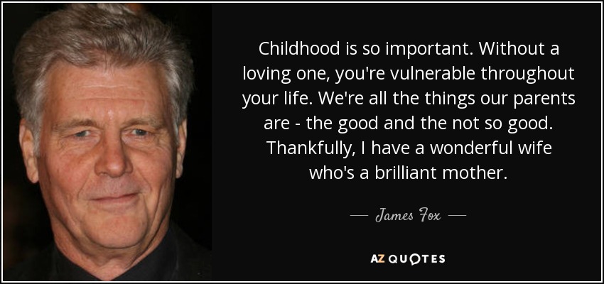 Childhood is so important. Without a loving one, you're vulnerable throughout your life. We're all the things our parents are - the good and the not so good. Thankfully, I have a wonderful wife who's a brilliant mother. - James Fox
