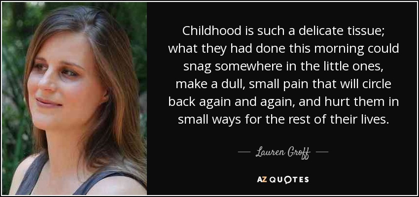 Childhood is such a delicate tissue; what they had done this morning could snag somewhere in the little ones, make a dull, small pain that will circle back again and again, and hurt them in small ways for the rest of their lives. - Lauren Groff